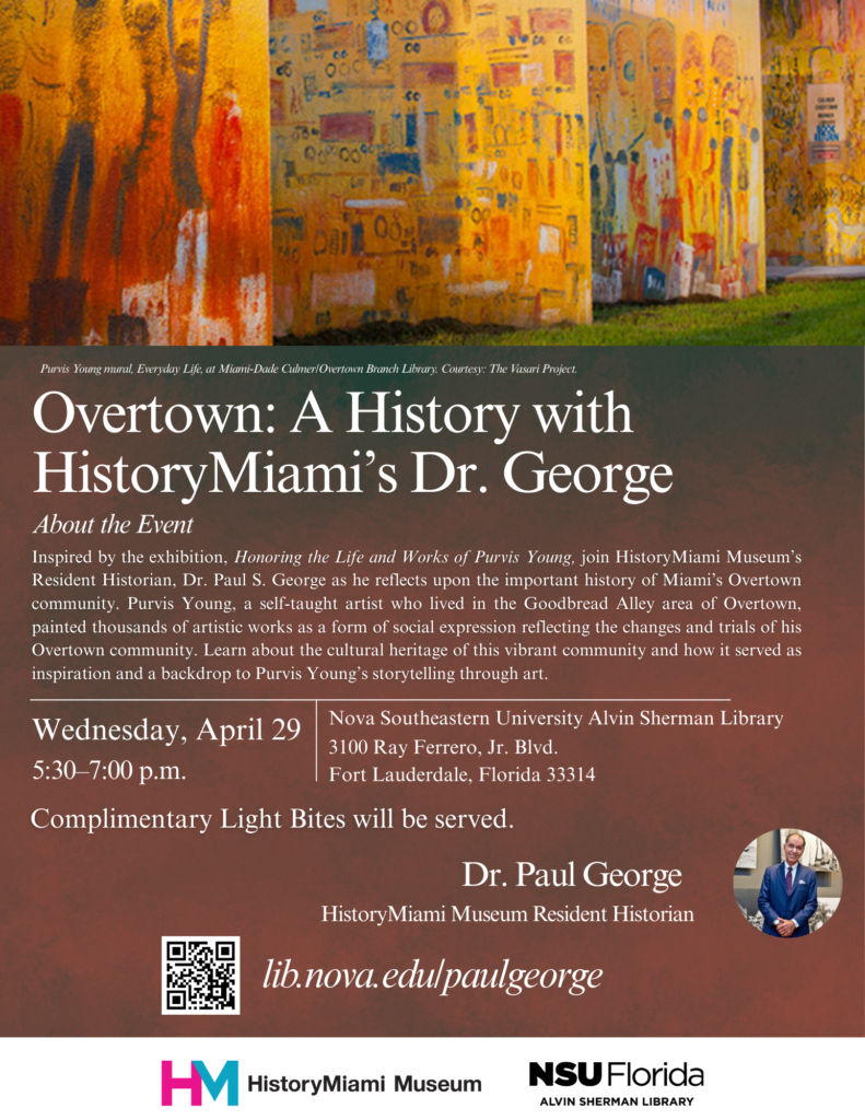 Program flyer with the following information: Overtown: A History with HistoryMiami's Dr. George. About the Event: Inspired by NSU Libraries' latest exhibition, Honoring the Life and Works of Purvis Young, join HistoryMiami Museum’s Resident Historian, Dr. Paul S. George as he reflects upon the important history of Miami’s Overtown community. Purvis Young, a self-taught artist who lived in the Goodbread Alley area of Overtown, painted thousands of artistic works as a form of social expression reflecting the changes and trials of his Overtown community. Learn about the cultural heritage of this vibrant community and how it served as inspiration and a backdrop to Purvis Young’s storytelling through art. Wednesday, April 29 5:30 - 7:00 pm Nova Southeastern University Alvin Sherman Library 3100 Ray Ferrero, Jr. Blvd. Fort Lauderdale FL 33314. Complimentary Light Bites will be served. Dr. Paul George HistoryMiami Museum Resident Historian lib.nova.edu/paulgeorge